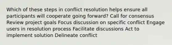 Which of these steps in conflict resolution helps ensure all participants will cooperate going forward? Call for consensus Review project goals Focus discussion on specific conflict Engage users in resolution process Facilitate discussions Act to implement solution Delineate conflict