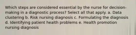 Which steps are considered essential by the nurse for decision-making in a diagnostic process? Select all that apply. a. Data clustering b. Risk nursing diagnosis c. Formulating the diagnosis d. Identifying patient health problems e. Health promotion nursing diagnosis