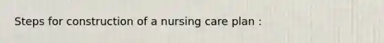 Steps for construction of a nursing care plan :