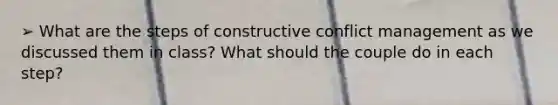 ➢ What are the steps of constructive conflict management as we discussed them in class? What should the couple do in each step?