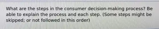 What are the steps in the consumer decision-making process? Be able to explain the process and each step. (Some steps might be skipped; or not followed in this order)