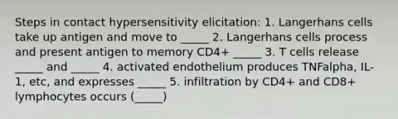 Steps in contact hypersensitivity elicitation: 1. Langerhans cells take up antigen and move to _____ 2. Langerhans cells process and present antigen to memory CD4+ _____ 3. T cells release _____ and _____ 4. activated endothelium produces TNFalpha, IL-1, etc, and expresses _____ 5. infiltration by CD4+ and CD8+ lymphocytes occurs (_____)