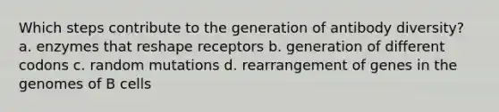 Which steps contribute to the generation of antibody diversity? a. enzymes that reshape receptors b. generation of different codons c. random mutations d. rearrangement of genes in the genomes of B cells