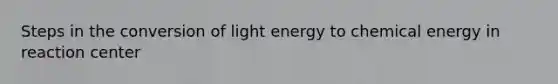 Steps in the conversion of light energy to chemical energy in reaction center