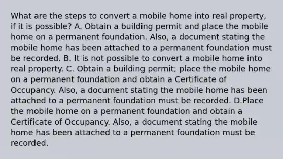 What are the steps to convert a mobile home into real property, if it is possible? A. Obtain a building permit and place the mobile home on a permanent foundation. Also, a document stating the mobile home has been attached to a permanent foundation must be recorded. B. It is not possible to convert a mobile home into real property. C. Obtain a building permit; place the mobile home on a permanent foundation and obtain a Certificate of Occupancy. Also, a document stating the mobile home has been attached to a permanent foundation must be recorded. D.Place the mobile home on a permanent foundation and obtain a Certificate of Occupancy. Also, a document stating the mobile home has been attached to a permanent foundation must be recorded.