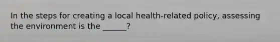 In the steps for creating a local health-related policy, assessing the environment is the ______?