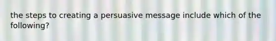 the steps to creating a persuasive message include which of the following?