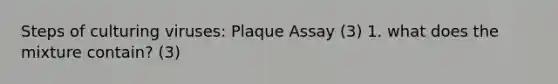 Steps of culturing viruses: Plaque Assay (3) 1. what does the mixture contain? (3)