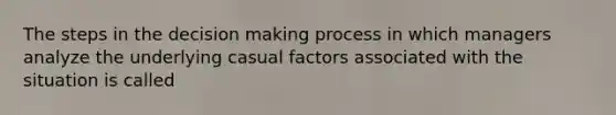 The steps in the decision making process in which managers analyze the underlying casual factors associated with the situation is called