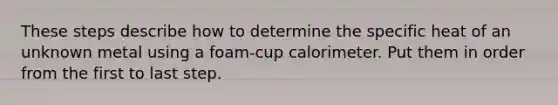 These steps describe how to determine the specific heat of an unknown metal using a foam-cup calorimeter. Put them in order from the first to last step.