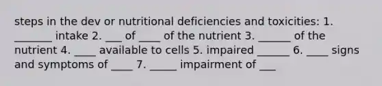 steps in the dev or nutritional deficiencies and toxicities: 1. _______ intake 2. ___ of ____ of the nutrient 3. ______ of the nutrient 4. ____ available to cells 5. impaired ______ 6. ____ signs and symptoms of ____ 7. _____ impairment of ___