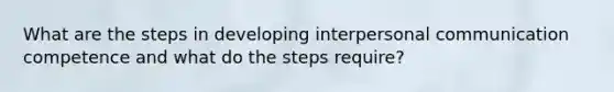 What are the steps in developing interpersonal communication competence and what do the steps require?