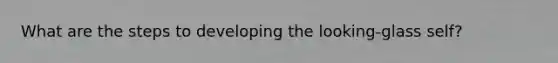 What are the steps to developing the looking-glass self?