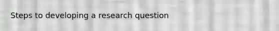Steps to developing a research question