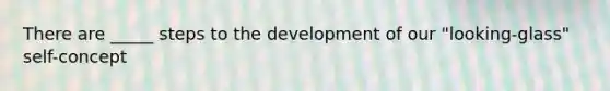 There are _____ steps to the development of our "looking-glass" self-concept