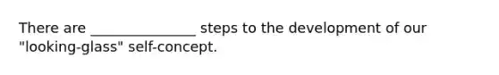 There are _______________ steps to the development of our "looking-glass" self-concept.