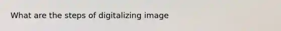 What are the steps of digitalizing image
