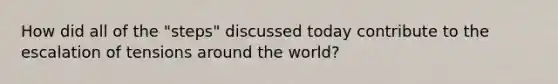 How did all of the "steps" discussed today contribute to the escalation of tensions around the world?