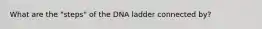 What are the "steps" of the DNA ladder connected by?