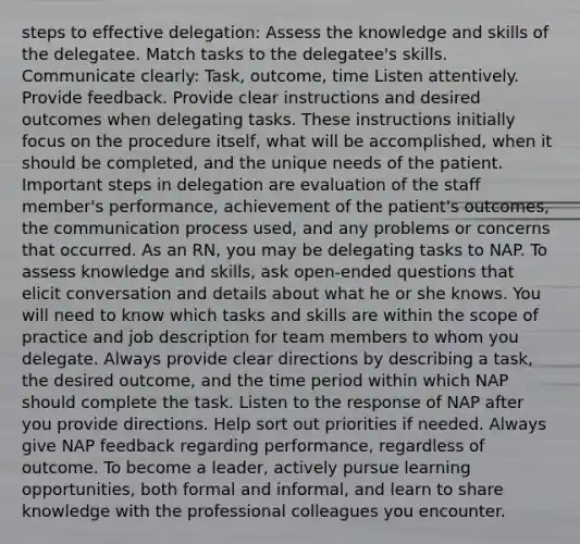 steps to effective delegation: Assess the knowledge and skills of the delegatee. Match tasks to the delegatee's skills. Communicate clearly: Task, outcome, time Listen attentively. Provide feedback. Provide clear instructions and desired outcomes when delegating tasks. These instructions initially focus on the procedure itself, what will be accomplished, when it should be completed, and the unique needs of the patient. Important steps in delegation are evaluation of the staff member's performance, achievement of the patient's outcomes, the communication process used, and any problems or concerns that occurred. As an RN, you may be delegating tasks to NAP. To assess knowledge and skills, ask open-ended questions that elicit conversation and details about what he or she knows. You will need to know which tasks and skills are within the scope of practice and job description for team members to whom you delegate. Always provide clear directions by describing a task, the desired outcome, and the time period within which NAP should complete the task. Listen to the response of NAP after you provide directions. Help sort out priorities if needed. Always give NAP feedback regarding performance, regardless of outcome. To become a leader, actively pursue learning opportunities, both formal and informal, and learn to share knowledge with the professional colleagues you encounter.