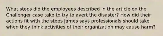 What steps did the employees described in the article on the Challenger case take to try to avert the disaster? How did their actions fit with the steps James says professionals should take when they think activities of their organization may cause harm?