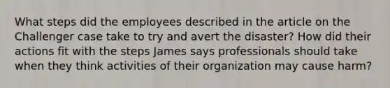 What steps did the employees described in the article on the Challenger case take to try and avert the disaster? How did their actions fit with the steps James says professionals should take when they think activities of their organization may cause harm?