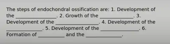 The steps of endochondral ossification are: 1. Development of the _________________. 2. Growth of the ______________. 3. Development of the __________________. 4. Development of the _______________. 5. Development of the ________________. 6. Formation of ___________ and the _______________.