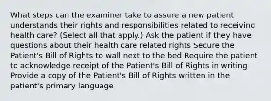 What steps can the examiner take to assure a new patient understands their rights and responsibilities related to receiving health care? (Select all that apply.) Ask the patient if they have questions about their health care related rights Secure the Patient's Bill of Rights to wall next to the bed Require the patient to acknowledge receipt of the Patient's Bill of Rights in writing Provide a copy of the Patient's Bill of Rights written in the patient's primary language