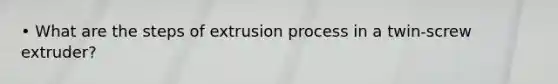 • What are the steps of extrusion process in a twin-screw extruder?