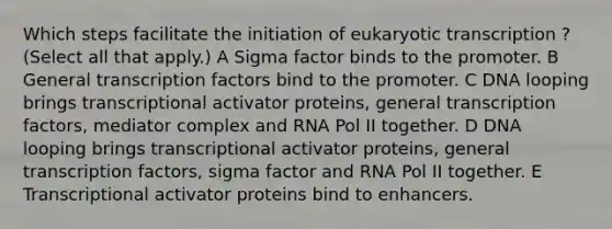 Which steps facilitate the initiation of <a href='https://www.questionai.com/knowledge/k3qp6CyB96-eukaryotic-transcription' class='anchor-knowledge'>eukaryotic transcription</a> ? (Select all that apply.) A Sigma factor binds to the promoter. B General transcription factors bind to the promoter. C DNA looping brings transcriptional activator proteins, general transcription factors, mediator complex and RNA Pol II together. D DNA looping brings transcriptional activator proteins, general transcription factors, sigma factor and RNA Pol II together. E Transcriptional activator proteins bind to enhancers.