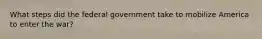 What steps did the federal government take to mobilize America to enter the war?