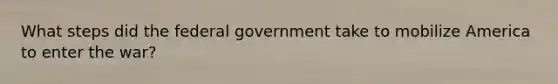 What steps did the federal government take to mobilize America to enter the war?