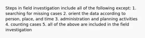 Steps in field investigation include all of the following except: 1. searching for missing cases 2. orient the data according to person, place, and time 3. administration and planning activities 4. counting cases 5. all of the above are included in the field investigation