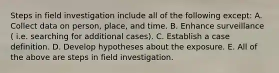 Steps in field investigation include all of the following except: A. Collect data on person, place, and time. B. Enhance surveillance ( i.e. searching for additional cases). C. Establish a case definition. D. Develop hypotheses about the exposure. E. All of the above are steps in field investigation.