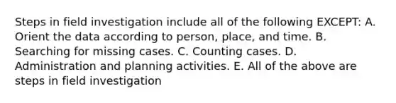 Steps in field investigation include all of the following EXCEPT: A. Orient the data according to person, place, and time. B. Searching for missing cases. C. Counting cases. D. Administration and planning activities. E. All of the above are steps in field investigation