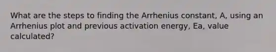 What are the steps to finding the Arrhenius constant, A, using an Arrhenius plot and previous activation energy, Ea, value calculated?