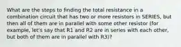 What are the steps to finding the total resistance in a combination circuit that has two or more resistors in SERIES, but then all of them are in parallel with some other resistor (for example, let's say that R1 and R2 are in series with each other, but both of them are in parallel with R3)?