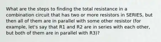 What are the steps to finding the total resistance in a combination circuit that has two or more resistors in SERIES, but then all of them are in parallel with some other resistor (for example, let's say that R1 and R2 are in series with each other, but both of them are in parallel with R3)?