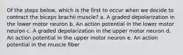 Of the steps below, which is the first to occur when we decide to contract the biceps brachii muscle? a. A graded depolarization in the lower motor neuron b. An action potential in the lower motor neuron c. A graded depolarization in the upper motor neuron d. An action potential in the upper motor neuron e. An action potential in the muscle fiber