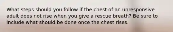 What steps should you follow if the chest of an unresponsive adult does not rise when you give a rescue breath? Be sure to include what should be done once the chest rises.