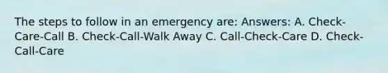 The steps to follow in an emergency are: Answers: A. Check-Care-Call B. Check-Call-Walk Away C. Call-Check-Care D. Check-Call-Care