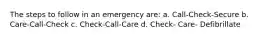 The steps to follow in an emergency are: a. Call-Check-Secure b. Care-Call-Check c. Check-Call-Care d. Check- Care- Defibrillate