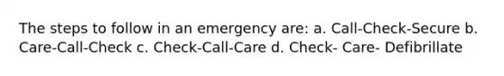 The steps to follow in an emergency are: a. Call-Check-Secure b. Care-Call-Check c. Check-Call-Care d. Check- Care- Defibrillate