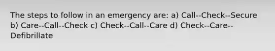 The steps to follow in an emergency are: a) Call--Check--Secure b) Care--Call--Check c) Check--Call--Care d) Check--Care--Defibrillate