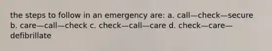 the steps to follow in an emergency are: a. call—check—secure b. care—call—check c. check—call—care d. check—care—defibrillate