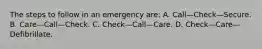 The steps to follow in an emergency are: A. Call—Check—Secure. B. Care—Call—Check. C. Check—Call—Care. D. Check—Care—Defibrillate.