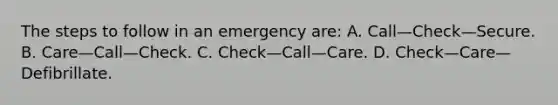 The steps to follow in an emergency are: A. Call—Check—Secure. B. Care—Call—Check. C. Check—Call—Care. D. Check—Care—Defibrillate.