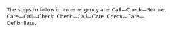 The steps to follow in an emergency are: Call—Check—Secure. Care—Call—Check. Check—Call—Care. Check—Care—Defibrillate.