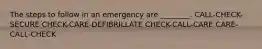 The steps to follow in an emergency are ________. CALL-CHECK-SECURE CHECK-CARE-DEFIBRILLATE CHECK-CALL-CARE CARE-CALL-CHECK