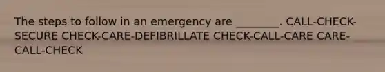 The steps to follow in an emergency are ________. CALL-CHECK-SECURE CHECK-CARE-DEFIBRILLATE CHECK-CALL-CARE CARE-CALL-CHECK